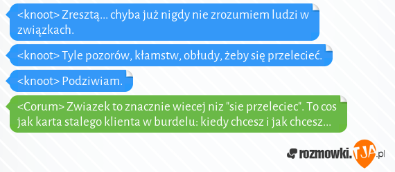 <knoot> Zresztą... chyba już nigdy nie zrozumiem ludzi w związkach.<br><knoot> Tyle pozorów, kłamstw, obłudy, żeby się przelecieć.<br><knoot> Podziwiam.<br><Corum> Zwiazek to znacznie wiecej niz "sie przeleciec". To cos jak karta stalego klienta w burdelu: kiedy chcesz i jak chcesz...