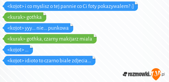 <kojot> i co myslisz o tej pannie co Ci foty pokazywalem? :]<br><kurak> gothka<br><kojot> yyy... nie... punkowa<br><kurak> gothka, czarny makijarz miala<br><kojot> ...<br><kojot> idioto to czarno biale zdjecia...