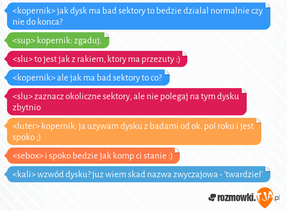 <kopernik> jak dysk ma bad sektory to bedzie dzialal normalnie czy nie do konca?<br><sup> kopernik: zgaduj.<br><slu> to jest jak z rakiem, ktory ma przezuty :)<br><kopernik> ale jak ma bad sektory to co?<br><slu> zaznacz okoliczne sektory, ale nie polegaj na tym dysku zbytnio<br><luter> kopernik: ja uzywam dysku z badami od ok. pol roku i jest spoko ;)<br><sebox> i spoko bedzie jak komp ci stanie :)<br><kali> wzwód dysku? juz wiem skad nazwa zwyczajowa - twardziel