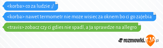 <korba> co za ludzie ;/<br><korba> nawet termometr nie moze wisiec za oknem bo ci go zajebia<br><travis> zobacz czy ci gdies nie spadl, a ja sprawdze na allegro