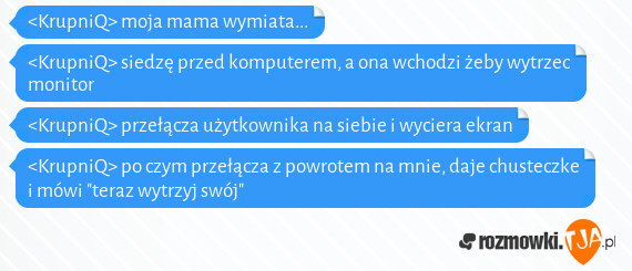 <KrupniQ> moja mama wymiata...<br><KrupniQ> siedzę przed komputerem, a ona wchodzi żeby wytrzec monitor<br><KrupniQ> przełącza użytkownika na siebie i wyciera ekran<br><KrupniQ> po czym przełącza z powrotem na mnie, daje chusteczke i mówi "teraz wytrzyj swój"