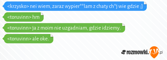 <krzysko> nei wiem, zaraz wypier**lam z chaty ch*j wie gdzie ;]<br><toruvinn> hm<br><toruvinn> ja z moim nie uzgadniam, gdzie idziemy.<br><toruvinn> ale oke.<br>