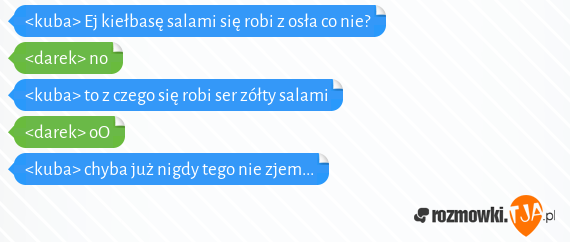 <kuba> Ej kiełbasę salami się robi z osła co nie?<br><darek> no<br><kuba> to z czego się robi ser zółty salami<br><darek> oO<br><kuba> chyba już nigdy tego nie zjem...