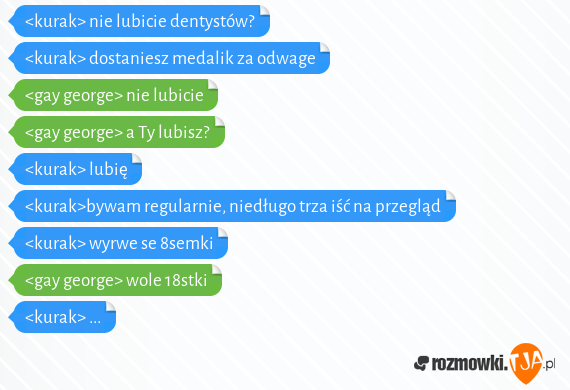 <kurak> nie lubicie dentystów?<br><kurak> dostaniesz medalik za odwage<br><gay george> nie lubicie<br><gay george> a Ty lubisz?<br><kurak> lubię<br><kurak>bywam regularnie, niedługo trza iść na przegląd<br><kurak> wyrwe se 8semki<br><gay george> wole 18stki<br><kurak> ...