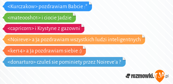 <Kurczakow> pozdrawiam Babcie :*<br><mateoosh01> i ciocie jadzie<br><capricorn> i Krystyne z gazowni<br><Noireve> a ja pozdrawiam wszystkich ludzi inteligentnych<br><ker14> a ja pozdrawiam siebie :)<br><donarturo> czuleś sie pominiety przez Noirevea ?