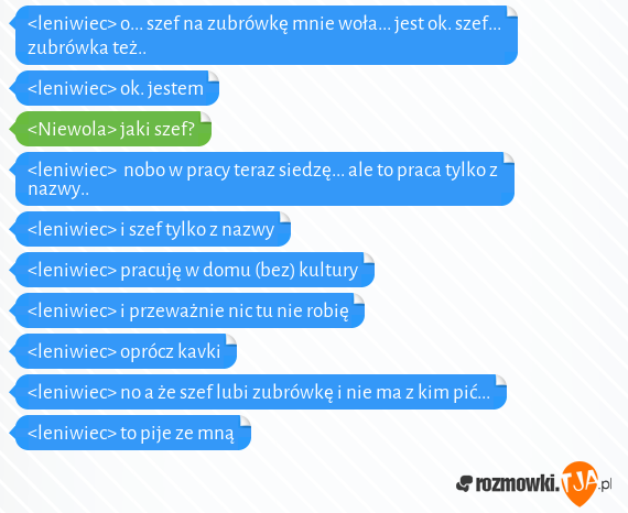 <leniwiec> o... szef na zubrówkę mnie woła... jest ok. szef... zubrówka też..<br><leniwiec> ok. jestem<br><Niewola> jaki szef?<br><leniwiec>  nobo w pracy teraz siedzę... ale to praca tylko z nazwy.. <br><leniwiec> i szef tylko z nazwy<br><leniwiec> pracuję w domu (bez) kultury<br><leniwiec> i przeważnie nic tu nie robię<br><leniwiec> oprócz kavki<br><leniwiec> no a że szef lubi zubrówkę i nie ma z kim pić...<br><leniwiec> to pije ze mną