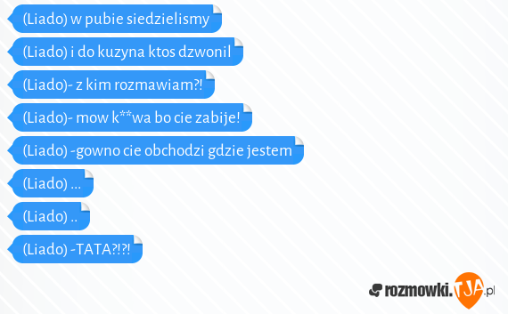 (Liado) w pubie siedzielismy<br>(Liado) i do kuzyna ktos dzwonil<br>(Liado)- z kim rozmawiam?!<br>(Liado)- mow k**wa bo cie zabije!<br>(Liado) -gowno cie obchodzi gdzie jestem<br>(Liado) ...<br>(Liado) ..<br>(Liado) -TATA?!?!