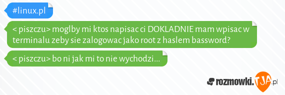 #linux.pl<br>< piszczu> moglby mi ktos napisac ci DOKLADNIE mam wpisac w terminalu zeby sie zalogowac jako root z haslem bassword?<br>< piszczu> bo ni jak mi to nie wychodzi...