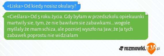 <Liska> Od kiedy nosisz okulary?<br><Cieślara> Od 5 roku życia. Gdy byłam w przedszkolu opiekuunki martwily sie, tym, że nie bawiłam sie zabawkami...wogole myślaly że mam schiza, ale pozniej wyszło na jaw, że ja tych zabawek poprostu nie widzialam