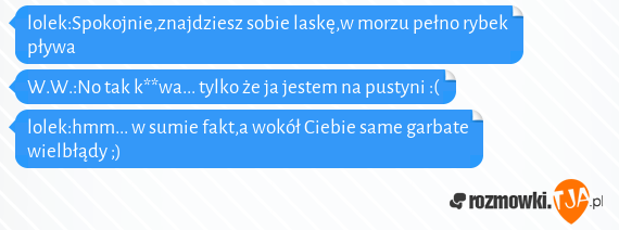 lolek:Spokojnie,znajdziesz sobie laskę,w morzu pełno rybek pływa<br>W.W.:No tak k**wa... tylko że ja jestem na pustyni :(<br>lolek:hmm... w sumie fakt,a wokół Ciebie same garbate wielbłądy ;)