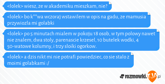 <lolek> wiesz, ze w akademiku mieszkam, nie?<br><lolek> bo k**wa wczoraj wstawilem w opis na gadu, ze mamusia przywiozla mi golabki<br><lolek> po 5 minutach mialem w pokoju 18 osob, w tym polowy nawet nie znalem, dwa stoly, parenascie krzesel, 10 butelek wodki, 4 50-watowe kolumny, i trzy sloiki ogorkow.<br><lolek> a dzis nikt mi nie potrafi powiedziec, co sie stalo z moimi golabkami :/