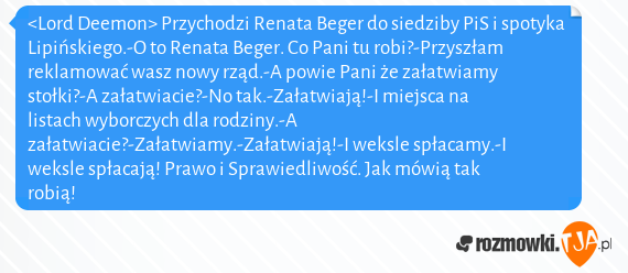 <Lord Deemon> Przychodzi Renata Beger do siedziby PiS i spotyka Lipińskiego.-O to Renata Beger. Co Pani tu robi?-Przyszłam reklamować wasz nowy rząd.-A powie Pani że załatwiamy stołki?-A załatwiacie?-No tak.-Załatwiają!-I miejsca na listach wyborczych dla rodziny.-A załatwiacie?-Załatwiamy.-Załatwiają!-I weksle spłacamy.-I weksle spłacają! Prawo i Sprawiedliwość. Jak mówią tak robią!