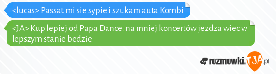 <lucas> Passat mi sie sypie i szukam auta Kombi<br><JA> Kup lepiej od Papa Dance, na mniej koncertów jezdza wiec w lepszym stanie bedzie