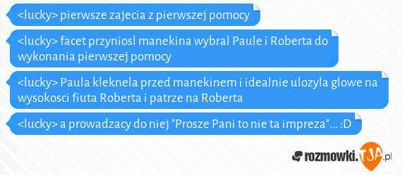 <lucky> pierwsze zajecia z pierwszej pomocy<br><lucky> facet przyniosl manekina wybral Paule i Roberta do wykonania pierwszej pomocy<br><lucky> Paula kleknela przed manekinem i idealnie ulozyla glowe na wysokosci fiuta Roberta i patrze na Roberta<br><lucky> a prowadzacy do niej "Prosze Pani to nie ta impreza"... :D