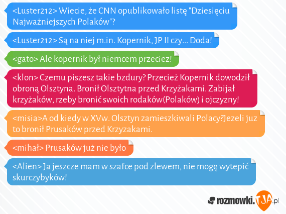 <Luster212> Wiecie, że CNN opublikowało listę "Dziesięciu Najważniejszych Polaków"?<br><Luster212> Są na niej m.in. Kopernik, JP II czy... Doda!<br><gato> Ale kopernik był niemcem przeciez!<br><klon> Czemu piszesz takie bzdury? Przecież Kopernik dowodził obroną Olsztyna. Bronił Olsztytna przed Krzyżakami. Zabijał krzyżaków, rzeby bronić swoich rodaków(Polaków) i ojczyzny!<br><misia>A od kiedy w XVw. Olsztyn zamieszkiwali Polacy?Jezeli juz to bronił Prusaków przed Krzyzakami.<br><mihał> Prusaków już nie było<br><Alien> Ja jeszcze mam w szafce pod zlewem, nie mogę wytepić skurczybyków!