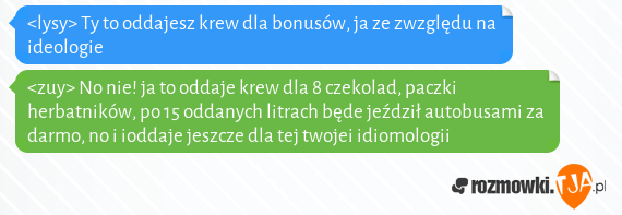 <lysy> Ty to oddajesz krew dla bonusów, ja ze zwzględu na ideologie<br><zuy> No nie! ja to oddaje krew dla 8 czekolad, paczki herbatników, po 15 oddanych litrach będe jeździł autobusami za darmo, no i ioddaje jeszcze dla tej twojei idiomologii