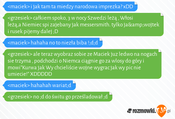 <maciek> i jak tam ta miedzy narodowa imprezka? xDD<br><grzesiek> całkiem spoko, 3 w  nocy Szwedzi leżą , Włosi leżą,a Niemiec spi zajebany jak messersmith. tylko ja&wojtek i rusek pijemy dalej ;D<br><maciek> hahaha no to niezła biba !;d;d<br><grzesiek> ale teraz wyobraz sobie ze Maciek juz ledwo na nogach sie trzyma , podchodzi o Niemca ciągnie go za wlosy do góry i mowi"Kurwa jak Wy chcieliście wojne wygrac jak wy pic nie umiecie!" XDDDDD<br><maciek> hahahah wariat;d<br><grzesiek> no ;d do świtu go prześladował ;d 