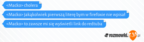 <Macko> cholera<br><Macko> jakąkolwiek pierwszą literę bym w firefoxie nie wpisał<br><Macko> to zawsze mi się wyświetli link do redtuba