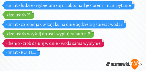 <mait> ludzie - wybieram się na obóz nad jeziorem i mam pytanie<br><izoluś16> ??<br><mait> co robić jak w kajaku na dnie będzie się zbierać woda?<br><izoluś16> wsyśnij do ust i wypluj za burtę :P<br><henio> zrób dziurę w dnie - woda sama wypłynie<br><mait> ROTFL...