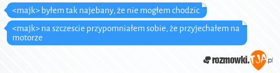 <majk> byłem tak najebany, że nie mogłem chodzic<br><majk> na szczescie przypomniałem sobie, że przyjechałem na motorze