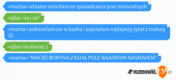 <mama> wlasnie wrocilam ze sprawdzania prac maturalnych<br><qba> no i co?<br><mama> pobawilam sie w basha i zapisalam najlepszy cytat z matury :D<br><qba> no dawaj :)<br><mama> "MACIEJ BORYNA ZASIAŁ POLE WŁASNYM NASIENIEM"