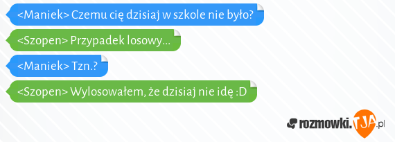 <Maniek> Czemu cię dzisiaj w szkole nie było?<br><Szopen> Przypadek losowy...<br><Maniek> Tzn.?<br><Szopen> Wylosowałem, że dzisiaj nie idę :D