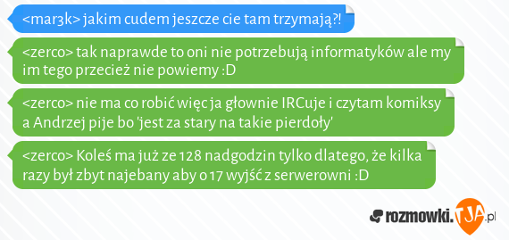 <mar3k> jakim cudem jeszcze cie tam trzymają?!<br><zerco> tak naprawde to oni nie potrzebują informatyków ale my im tego przecież nie powiemy :D<br><zerco> nie ma co robić więc ja głownie IRCuje i czytam komiksy a Andrzej pije bo jest za stary na takie pierdoły<br><zerco> Koleś ma już ze 128 nadgodzin tylko dlatego, że kilka razy był zbyt najebany aby o 17 wyjść z serwerowni :D