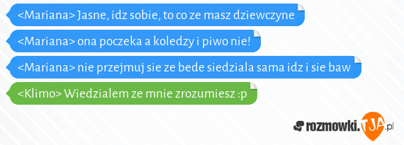 <Mariana> Jasne, idz sobie, to co ze masz dziewczyne<br><Mariana> ona poczeka a koledzy i piwo nie!<br><Mariana> nie przejmuj sie ze bede siedziala sama idz i sie baw<br><Klimo> Wiedzialem ze mnie zrozumiesz :p