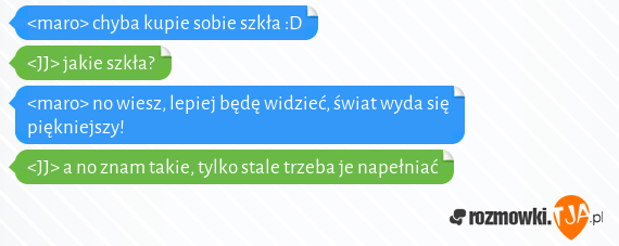 <maro> chyba kupie sobie szkła :D<br><JJ> jakie szkła?<br><maro> no wiesz, lepiej będę widzieć, świat wyda się piękniejszy!<br><JJ> a no znam takie, tylko stale trzeba je napełniać 