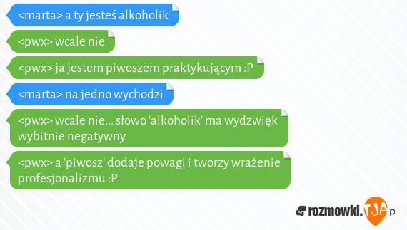 <marta> a ty jesteś alkoholik <br><pwx> wcale nie<br><pwx> ja jestem piwoszem praktykującym :P<br><marta> na jedno wychodzi<br><pwx> wcale nie... słowo 'alkoholik' ma wydzwięk wybitnie negatywny<br><pwx> a 'piwosz' dodaje powagi i tworzy wrażenie profesjonalizmu :P