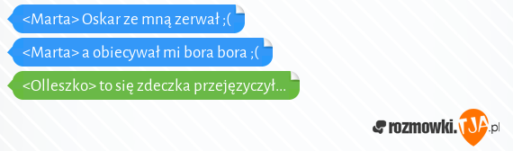 <Marta> Oskar ze mną zerwał ;(<br><Marta> a obiecywał mi bora bora ;(<br><Olleszko> to się zdeczka przejęzyczył...