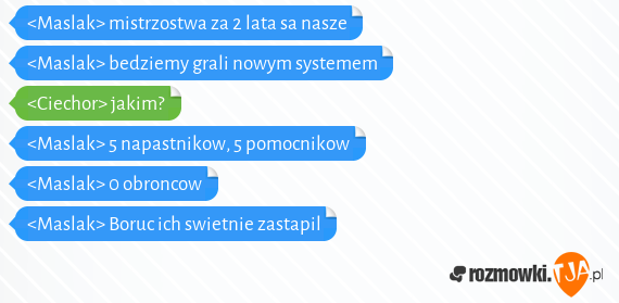 <Maslak> mistrzostwa za 2 lata sa nasze<br><Maslak> bedziemy grali nowym systemem<br><Ciechor> jakim?<br><Maslak> 5 napastnikow, 5 pomocnikow<br><Maslak> 0 obroncow<br><Maslak> Boruc ich swietnie zastapil