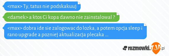 <max>  Ty, tatus nie podskakuuj<br><damek> a ktos Ci kopa dawno nie zainstalowal ?<br><max> dobra ide sie zalogowac do lozka, a potem opcja sleep  i rano upgrade  a pozniej aktualizacja plecaka ...