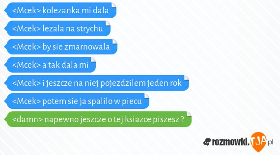 <Mcek> kolezanka mi dala<br><Mcek> lezala na strychu<br><Mcek> by sie zmarnowala<br><Mcek> a tak dala mi <br><Mcek> i jeszcze na niej pojezdzilem jeden rok<br><Mcek> potem sie ja spalilo w piecu<br><damn> napewno jeszcze o tej ksiazce piszesz ?