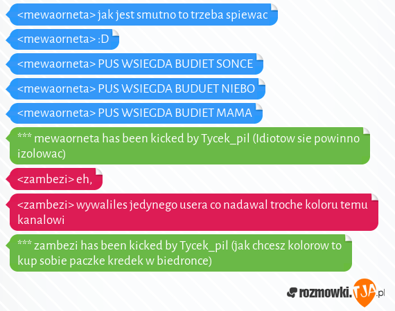 <mewaorneta> jak jest smutno to trzeba spiewac<br><mewaorneta> :D<br><mewaorneta> PUS WSIEGDA BUDIET SONCE<br><mewaorneta> PUS WSIEGDA BUDUET NIEBO<br><mewaorneta> PUS WSIEGDA BUDIET MAMA<br>*** mewaorneta has been kicked by Tycek_pil (Idiotow sie powinno izolowac)<br><zambezi> eh,<br><zambezi> wywaliles jedynego usera co nadawal troche koloru temu kanalowi<br>*** zambezi has been kicked by Tycek_pil (jak chcesz kolorow to kup sobie paczke kredek w biedronce)