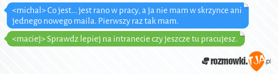 <michal> Co jest... jest rano w pracy, a ja nie mam w skrzynce ani jednego nowego maila. Pierwszy raz tak mam.<br><maciej> Sprawdz lepiej na intranecie czy jeszcze tu pracujesz.