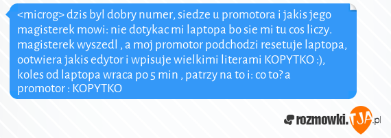 <microg> dzis byl dobry numer, siedze u promotora i jakis jego magisterek mowi: nie dotykac mi laptopa bo sie mi tu cos liczy. magisterek wyszedl , a moj promotor podchodzi resetuje laptopa, ootwiera jakis edytor i wpisuje wielkimi literami KOPYTKO :), koles od laptopa wraca po 5 min , patrzy na to i: co to? a promotor : KOPYTKO