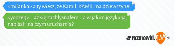 <milanka> a ty wiesz, że Kamil, KAMIL ma dziewczyne!<br><yoozeq> ...az się zachłysnąłem... a w jakim języku ją napisał i na czym uruchamia?