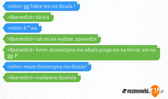 <mlin> gg Tobie tez nie dziala ?<br><Baenedict> dziala<br><mlin> k**wa<br><Baenedict> tak mi sie wydaje, sprawdze<br><Baenedict> hmm, dziewczyna nie odsyla pinga ani na tlenie, ani na gg ;P<br><mlin> moze dziewczyna nie dziala?<br><Baenedict> niedawno dzialala