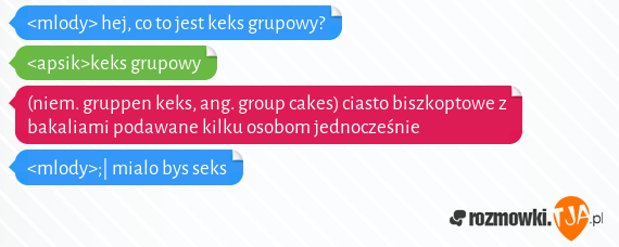 <mlody> hej, co to jest keks grupowy?
<br><apsik>keks grupowy
<br>(niem. gruppen keks, ang. group cakes) ciasto biszkoptowe z bakaliami podawane kilku osobom jednocześnie
<br><mlody>;| mialo bys seks