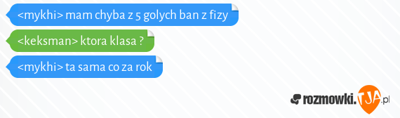 <mykhi> mam chyba z 5 golych ban z fizy<br><keksman> ktora klasa ?<br><mykhi> ta sama co za rok