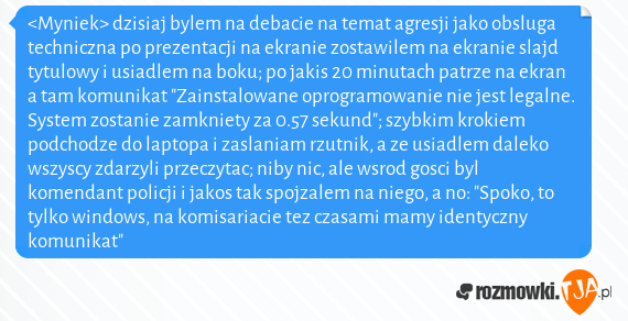 <Myniek> dzisiaj bylem na debacie na temat agresji jako obsluga techniczna po prezentacji na ekranie zostawilem na ekranie slajd tytulowy i usiadlem na boku; po jakis 20 minutach patrze na ekran a tam komunikat "Zainstalowane oprogramowanie nie jest legalne. System zostanie zamkniety za 0.57 sekund"; szybkim krokiem podchodze do laptopa i zaslaniam rzutnik, a ze usiadlem daleko wszyscy zdarzyli przeczytac; niby nic, ale wsrod gosci byl komendant policji i jakos tak spojzalem na niego, a no: "Spoko, to tylko windows, na komisariacie tez czasami mamy identyczny komunikat"