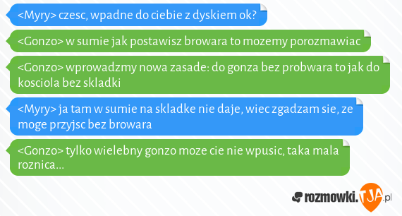 <Myry> czesc, wpadne do ciebie z dyskiem ok?<br><Gonzo> w sumie jak postawisz browara to mozemy porozmawiac<br><Gonzo> wprowadzmy nowa zasade: do gonza bez probwara to jak do kosciola bez skladki<br><Myry> ja tam w sumie na skladke nie daje, wiec zgadzam sie, ze moge przyjsc bez browara<br><Gonzo> tylko wielebny gonzo moze cie nie wpusic, taka mala roznica...