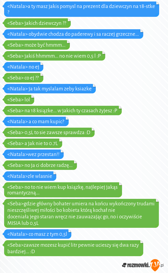 <Natala>a ty masz jakis pomysl na prezent dla dziewczyn na 18-stke ?<br><Seba> jakich dziewczyn ??<br><Natala> obydwie chodza do paderewy i sa raczej grzeczne...<br><Seba> może być hmmm...<br><Seba> jakiś hhmmm... no nie wiem 0,5 l :P<br><Natala> no ej<br><Seba> co ej ??<br><Natala> ja tak myslalam zeby ksiazke<br><Seba> lol <br><Seba> na 18 ksiązke... w jakich ty czasach żyjesz :P<br><Natala> a co mam  kupic?<br><Seba> 0,5L to sie zawsze sprawdza :D <br><Seba> a jak nie to 0.7L<br><Natala>wez przestan!!<br><Seba> no ja ci dobrze radzę... <br><Natala>zle wlasnie<br><Seba> no to nie wiem kup ksiązkę, najlepiej jakąs romantyczną... <br><Seba>gdzie główny bohater umiera na końcu wykończony trudami nieszczęśliwej miłości bo kobieta którą kochał nie doceniała jego staran wręcz nie zauwazając go, no i oczywiście MISIA lub 0,5L<br><Natala> co masz z tym 0,5l<br><Seba>zawsze mozesz kupić litr pewnie ucieszy się dwa razy bardziej... :D