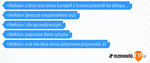 <Nekko> z dwa lata temu kumpel z liceum poszedl do sklepu...<br><Nekko> [jeszcze niepelnoletni byl]<br><Nekko> i do sprzedawczyni<br><Nekko> poprosze dwie cytryny<br><Nekko> a ta mu dwa wina cytrynowe przyniosla :D