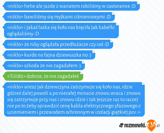 <niklo> hehe ale jazde z wariatem robiliśmy w castoramie :D<br><niklo> bawiliśmy się myjkami ciśnieniowymi :D<br><niklo> i jakaś laska się koło nas kręciła jak kabelki oglądaliśmy :D<br><niklo> że niby oglądała przedłużacze czy coś :D<br><niklo> kurde no fajna dziewuszka no :)<br><niklo> szkoda że nie zagadałem :)<br><Tiili82> dobrze, że nie zagadałeś<br><niklo> wiesz jak dziewczyna zatrzymuje się koło nas, idzie gdzieś dalej powoli a po niecałej minucie znowu wraca i znowu się zatrzymuje przy nas i znowu idzie i tak jeszcze raz to raczej nie po to żeby sprawdzić cenę kabla elektrycznego 3fazowego z uziemieniem i przewodem ochronnym w izolacji giętkiej pcv :>