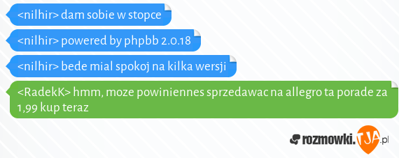 <nilhir> dam sobie w stopce<br><nilhir> powered by phpbb 2.0.18<br><nilhir> bede mial spokoj na kilka wersji<br><RadekK> hmm, moze powiniennes sprzedawac na allegro ta porade za 1,99 kup teraz