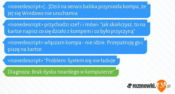 <nonedescript>[...]Dziś na serwis babka przyniosła kompa, że jej się Windows nie uruchamia<br><nonedescript> przychodzi szef i i mówi: "jak skończysz, to na kartce napisz co się działo z kompem i co było przyczyną"<br><nonedescript> włączam kompa - nie idzie. Przepatruję go i piszę na kartce:<br><nonedescript> "Problem: System się nie ładuje<br>Diagnoza: Brak dysku twardego w komputerze"