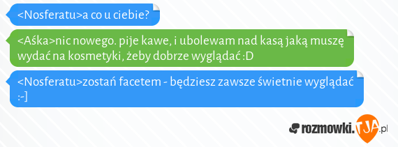 <Nosferatu>a co u ciebie?<br><Aśka>nic nowego. pije kawe, i ubolewam nad kasą jaką muszę wydać na kosmetyki, żeby dobrze wyglądać :D<br><Nosferatu>zostań facetem - będziesz zawsze świetnie wyglądać :-]