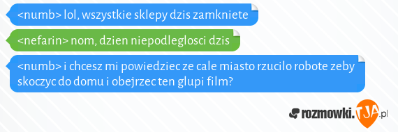 <numb> lol, wszystkie sklepy dzis zamkniete<br><nefarin> nom, dzien niepodleglosci dzis<br><numb> i chcesz mi powiedziec ze cale miasto rzucilo robote zeby skoczyc do domu i obejrzec ten glupi film?